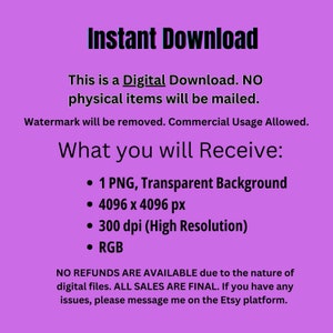 May include: A digital download graphic with a purple background and white text. The text reads "Instant Download", "This is a Digital Download. NO physical items will be mailed.", "Watermark will be removed. Commercial Usage Allowed.", "What you will Receive:", "&bull; 1 PNG, Transparent Background", "&bull; 4096 x 4096 px", "&bull; 300 dpi (High Resolution)", "&bull; RGB", "NO REFUNDS ARE AVAILABLE due to the nature of digital files. ALL SALES ARE FINAL. If you have any issues, please message me on the Etsy platform."