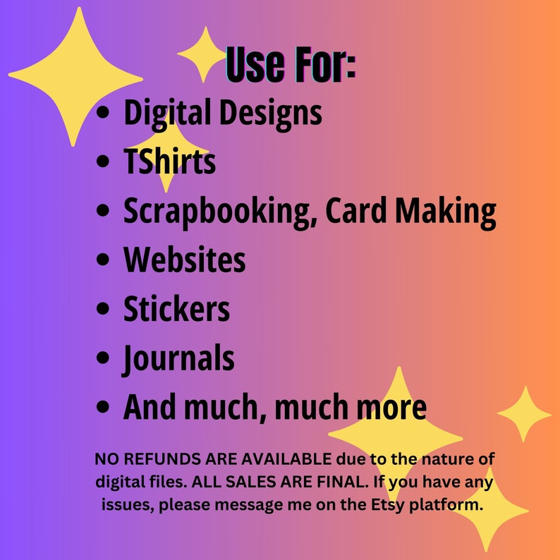 May include: A pink and purple gradient background with yellow stars. The text "Use For:" is in black. A list of uses for digital designs is in black text with bullet points: Digital Designs, TShirts, Scrapbooking, Card Making, Websites, Stickers, Journals, And much, much more. The text "NO REFUNDS ARE AVAILABLE due to the nature of digital files. ALL SALES ARE FINAL. If you have any issues, please message me on the Etsy platform." is in black text.