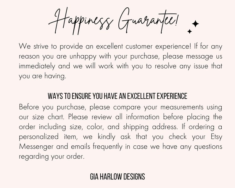 Pu&ograve; includere: Testo su sfondo bianco che recita "Happiness Guarantee!" e spiega la politica di assistenza clienti del negozio. Il testo include anche una sezione intitolata "Ways to Ensure You Have an Excellent Experience" con istruzioni per i clienti per garantire un processo di acquisto fluido. Il testo termina con il nome del negozio "GIA HARLOW DESIGNS".