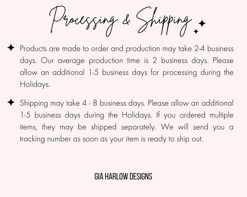 May include: Text on a white background that reads "Processing & Shipping". The text explains that products are made to order and may take 2-4 business days to ship. It also states that shipping may take 4-8 business days. The text also includes the name "GIA HARLOW DESIGNS".