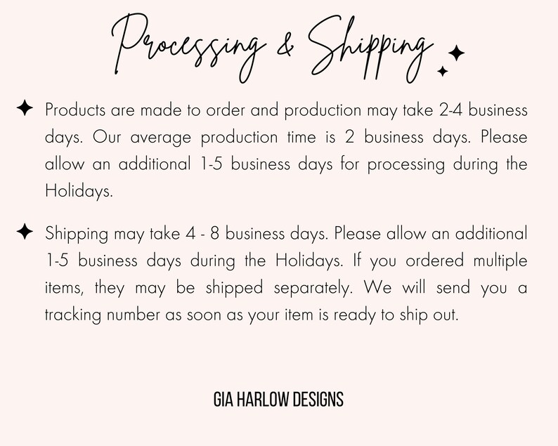 May include: Text on a white background that reads "Processing & Shipping". The text explains that products are made to order and may take 2-4 business days to produce. The average production time is 2 business days. An additional 1-5 business days may be needed for processing during the holidays. Shipping may take 4-8 business days. An additional 1-5 business days may be needed for shipping during the holidays. If multiple items are ordered, they may be shipped separately. A tracking number will be provided once the item is ready to ship. The text ends with "GIA HARLOW DESIGNS".
