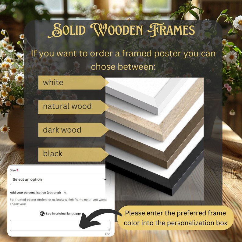 May include: A graphic showing four different frame colors for a poster. The colors are white, natural wood, dark wood, and black. The text says "Solid Wooden Frames" and "If you want to order a framed poster you can chose between:". There is a text box that says "Please enter the preferred frame color into the personalization box".