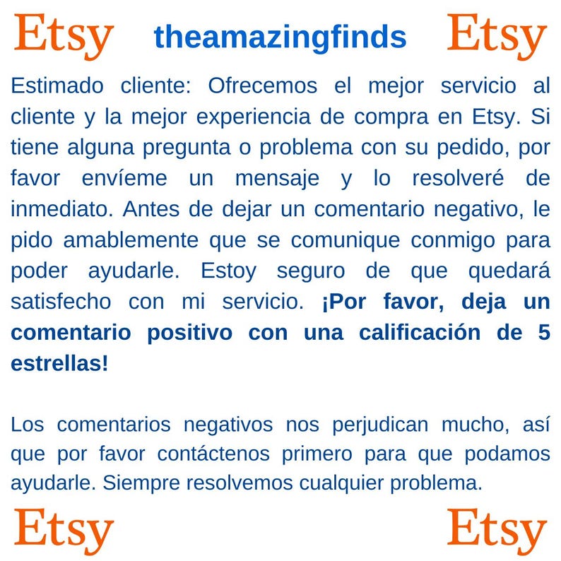 May include: Etsy shop owner requests positive reviews from customers. The text reads, "Estimado cliente: Ofrecemos el mejor servicio al cliente y la mejor experiencia de compra en Etsy. Si tiene alguna pregunta o problema con su pedido, por favor env&iacute;eme un mensaje y lo resolver&eacute; de inmediato. Antes de dejar un comentario negativo, le pido amablemente que se comunique conmigo para poder ayudarle. Estoy seguro de que quedar&aacute; satisfecho con mi servicio. &iexcl;Por favor, deja un comentario positivo con una calificaci&oacute;n de 5 estrellas! Los comentarios negativos nos perjudican mucho, as&iacute; que por favor cont&aacute;ctenos primero para que podamos ayudarle. Siempre resolvemos cualquier problema. Etsy"