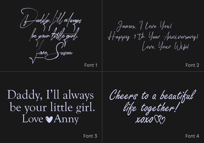 May include: A four-panel graphic display on a black background showcasing different typography styles. Each panel features white text: Daddy, I'll always be your little girl. Love, Susan; James, I Love You! Happy 3th Year Anniversary! Love, Your Wife; Daddy, I'll always be your little girl. Love Anny; Cheers to a beautiful life together! xoxo.