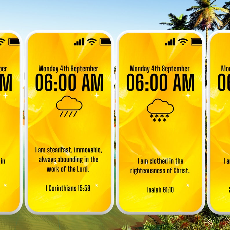 May include: Three yellow smartphone screens with a white background and black text. The top screen displays the time 06:00 AM and the date Monday 4th September. The screen also shows a weather icon of a cloud with rain. The text below the time and date reads "I am steadfast, immovable, always abounding in the work of the Lord." and "1 Corinthians 15:58". The middle screen displays the time 06:00 AM and the date Monday 4th September. The screen also shows a weather icon of a cloud with snow. The text below the time and date reads "I am clothed in the righteousness of Christ." and "Isaiah 61:10". The right screen displays the time 06:00 AM and the date Monday 4th September. The screen also shows a weather icon of a cloud with snow. The text below the time and date reads "I am" and "Isaiah 61:10".