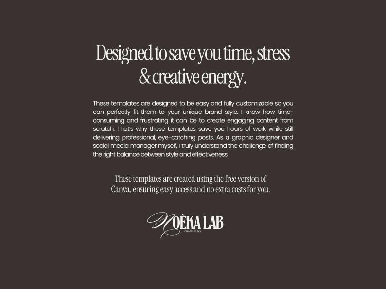 May include: A dark brown graphic with white text that reads: Designed to save you time, stress & creative energy. These templates are designed to be easy and fully customizable. These templates are created using the free version of Canva. NOEKA LAB.