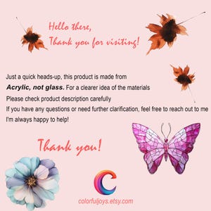 May include: A pink butterfly with stained glass wings, a white flower with pink and blue petals, and a colorful letter C with the text "colorfuljoys.etsy.com". The text "Hello there, Thank you for visiting!" is at the top of the image. The text "Just a quick heads-up, this product is made from Acrylic, not glass. For a clearer idea of the materials Please check product description carefully If you have any questions or need further clarification, feel free to reach out to me I'm always happy to help! Thank you!" is in the middle of the image.