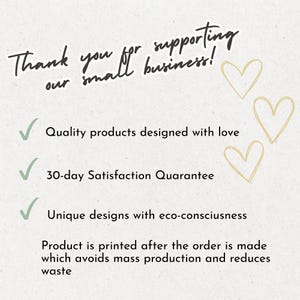 May include: A white informational card with black text that reads: Thank you for supporting our small business! Quality products designed with love, 30-day Satisfaction Quarantee, Unique designs with eco-consciusness. Product is printed after the order is made which avoids mass production and reduces waste. Three light gold hearts are on the right.