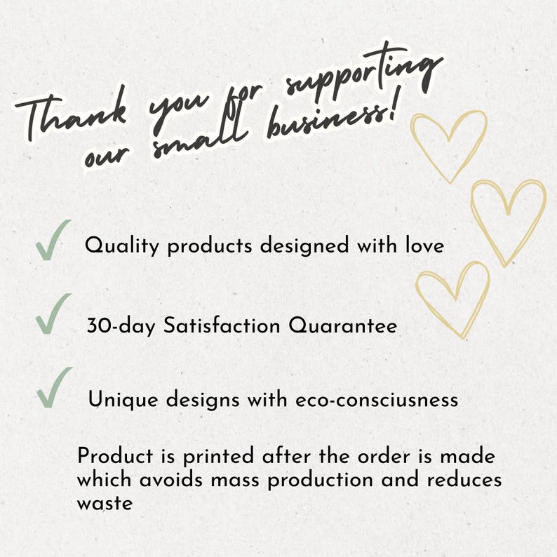 May include: A white informational card with black text that reads: Thank you for supporting our small business! Quality products designed with love, 30-day Satisfaction Quarantee, Unique designs with eco-consciusness. Product is printed after the order is made which avoids mass production and reduces waste. Three light gold hearts are on the right.