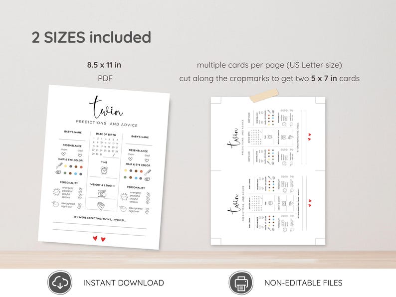 May include: Printable twin baby shower game with predictions and advice for the parents. The game includes sections for baby's name, date of birth, resemblance, hair and eye color, personality, weight and length, and a section for the parents to write what they would do if they were expecting twins. The game is available in two sizes: 8.5 x 11 inches and 5 x 7 inches.