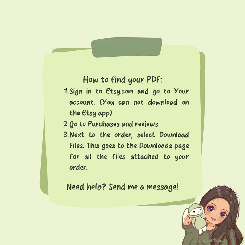May include: A green and white note with instructions on how to find your PDF on Etsy.com. The note says "How to find your PDF: 1. Sign in to Etsy.com and go to Your account. (You can not download on the Etsy app) 2. Go to Purchases and reviews. 3. Next to the order, select Download Files. This goes to the Downloads page for all the files attached to your order. Need help? Send me a message!"