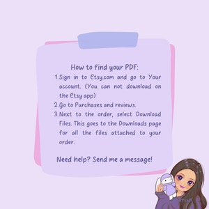May include: Pink and purple illustrated guide with text explaining how to find your PDF on Etsy.com. The text says "How to find your PDF: 1. Sign in to Etsy.com and go to Your account. (You can not download on the Etsy app) 2. Go to Purchases and reviews. 3. Next to the order, select Download Files. This goes to the Downloads page for all the files attached to your order. Need help? Send me a message!"