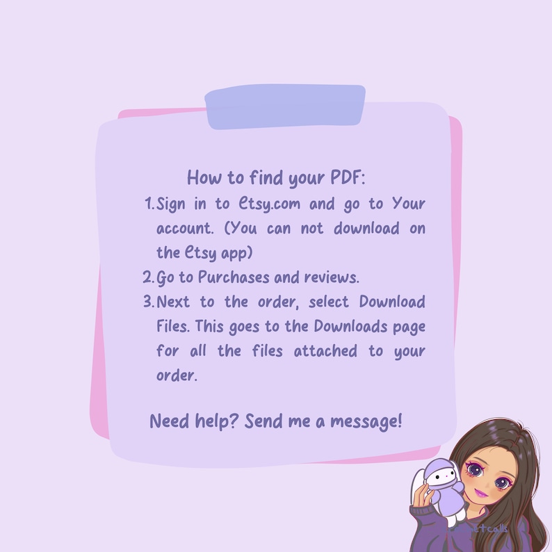May include: Pink and purple illustrated guide with text explaining how to find your PDF on Etsy.com. The text says "How to find your PDF: 1. Sign in to Etsy.com and go to Your account. (You can not download on the Etsy app) 2. Go to Purchases and reviews. 3. Next to the order, select Download Files. This goes to the Downloads page for all the files attached to your order. Need help? Send me a message!"
