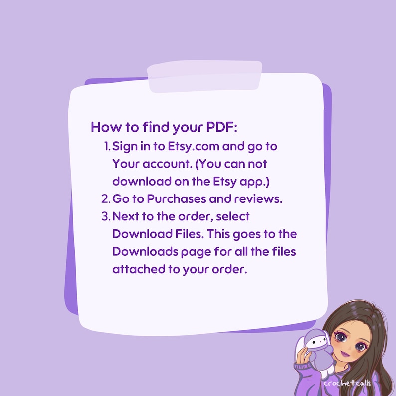 May include: A white note with purple text explaining how to find a PDF on Etsy.com. The text says: "How to find your PDF: 1. Sign in to Etsy.com and go to Your account. (You can not download on the Etsy app.) 2. Go to Purchases and reviews. 3. Next to the order, select Download Files. This goes to the Downloads page for all the files attached to your order."