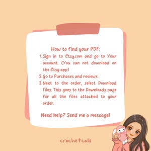 May include: A pink and white illustration of a person with a pink background. The text reads: "How to find your PDF: 1. Sign in to etsy.com and go to Your account. (You can not download on the etsy app) 2. Go to Purchases and reviews. 3. Next to the order, select Download Files. This goes to the Downloads page for all the files attached to your order. Need help? Send me a message! crochetcalls"