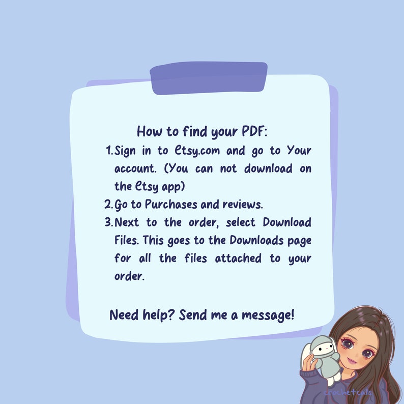 May include: A light blue and white illustration of a cartoon character with a speech bubble. The speech bubble contains instructions on how to find a PDF file on Etsy.com. The text in the speech bubble reads: "How to find your PDF: 1. Sign in to Etsy.com and go to Your account. (You can not download on the Etsy app) 2. Go to Purchases and reviews. 3. Next to the order, select Download Files. This goes to the Downloads page for all the files attached to your order. Need help? Send me a message!"