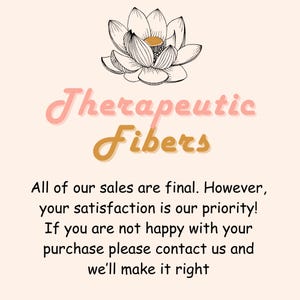 May include: A pink and gold logo with the text "Therapeutic Fibers" and a black and white illustration of a lotus flower. The text below the logo reads "All of our sales are final. However, your satisfaction is our priority! If you are not happy with your purchase please contact us and we'll make it right."