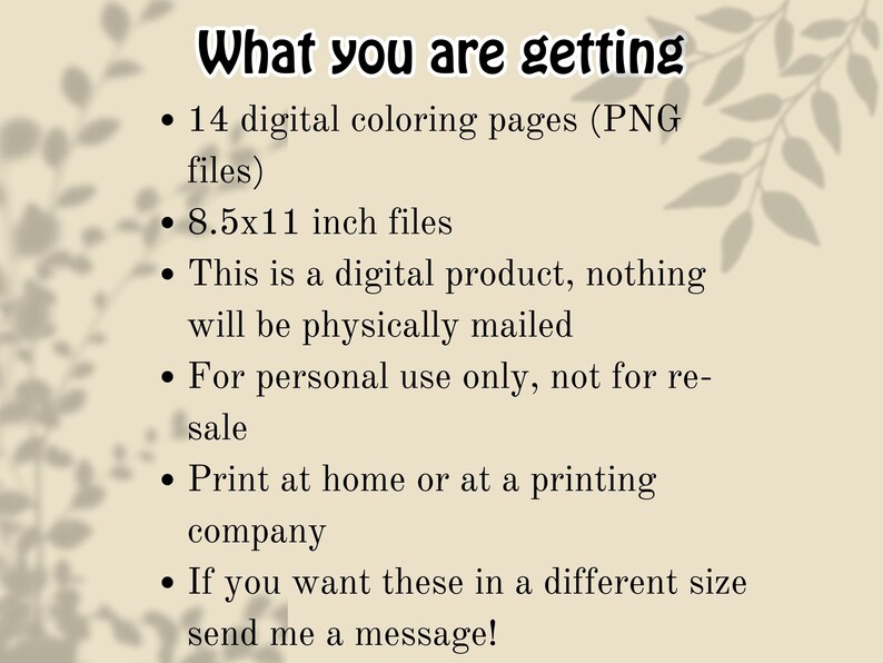 May include: A list of information about a digital product, including the number of pages, file size, and usage restrictions. The text reads "What you are getting: 14 digital coloring pages (PNG files) 8.5x11 inch files This is a digital product, nothing will be physically mailed For personal use only, not for re-sale Print at home or at a printing company If you want these in a different size send me a message!"