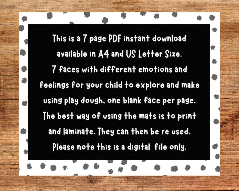 May include: Black and white text on a white background with grey polka dots. The text reads: "This is a 7 page PDF instant download available in A4 and US Letter Size. 7 faces with different emotions and feelings for your child to explore and make using play dough, one blank face per page. The best way of using the mats is to print and laminate. They can then be re used. Please note this is a digital file only."
