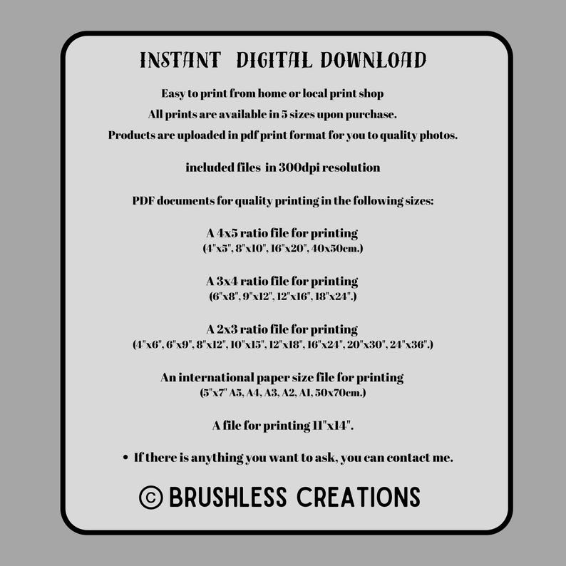 May include: Instant digital download for printable PDF documents in various sizes, including 4x5, 3x4, 2x3 ratios, and international paper sizes. The text states that the files are in 300dpi resolution and are available in 5 sizes upon purchase. The text also states that the products are uploaded in PDF print format for quality photos. The text also includes the copyright symbol and the text "BRUSHLESS CREATIONS".