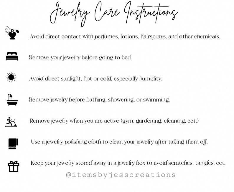 May include: A black and white graphic with instructions for jewellery care. The instructions include avoiding contact with perfumes, lotions, and hairsprays, removing jewellery before bed, avoiding direct sunlight, removing jewellery before bathing, showering, or swimming, removing jewellery when active, cleaning jewellery with a polishing cloth, and storing jewellery in a box to avoid scratches. The graphic also includes the text "@itemsbyjesscreations".