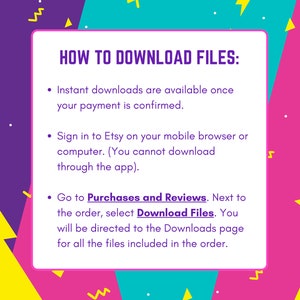 May include: A colorful graphic with instructions on how to download digital files purchased on Etsy. The text reads "HOW TO DOWNLOAD FILES:" followed by three bullet points. The first bullet point says "Instant downloads are available once your payment is confirmed." The second bullet point says "Sign in to Etsy on your mobile browser or computer. (You cannot download through the app)." The third bullet point says "Go to Purchases and Reviews. Next to the order, select Download Files. You will be directed to the Downloads page for all the files included in the order."