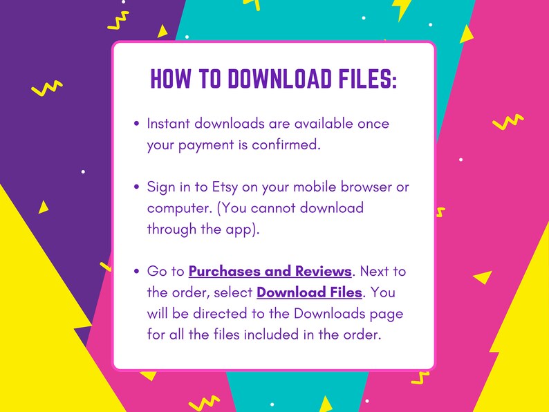 May include: A colorful graphic with instructions on how to download digital files purchased on Etsy. The text reads "HOW TO DOWNLOAD FILES:" followed by three bullet points. The first bullet point says "Instant downloads are available once your payment is confirmed." The second bullet point says "Sign in to Etsy on your mobile browser or computer. (You cannot download through the app)." The third bullet point says "Go to Purchases and Reviews. Next to the order, select Download Files. You will be directed to the Downloads page for all the files included in the order."