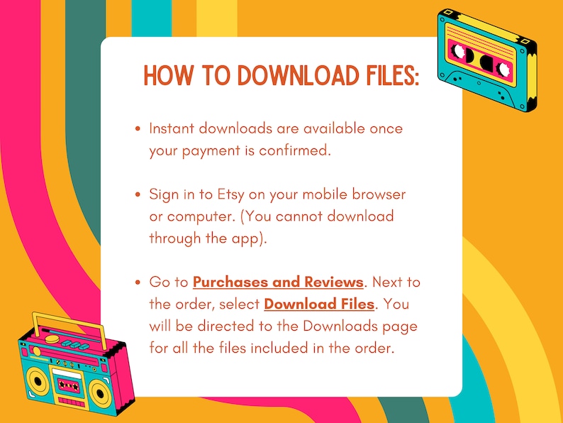Puede incluir: Un gr&aacute;fico colorido con instrucciones sobre c&oacute;mo descargar archivos de Etsy. El gr&aacute;fico presenta una cinta de casete retro y una grabadora de casetes. El texto dice: "C&Oacute;MO DESCARGAR ARCHIVOS: Las descargas instant&aacute;neas est&aacute;n disponibles una vez que se confirma el pago. Inicie sesi&oacute;n en Etsy en su navegador m&oacute;vil o computadora. (No puede descargar a trav&eacute;s de la aplicaci&oacute;n). Vaya a Compras y Rese&ntilde;as. Junto al pedido, seleccione Descargar archivos. Se le dirigir&aacute; a la p&aacute;gina de Descargas para todos los archivos incluidos en el pedido."