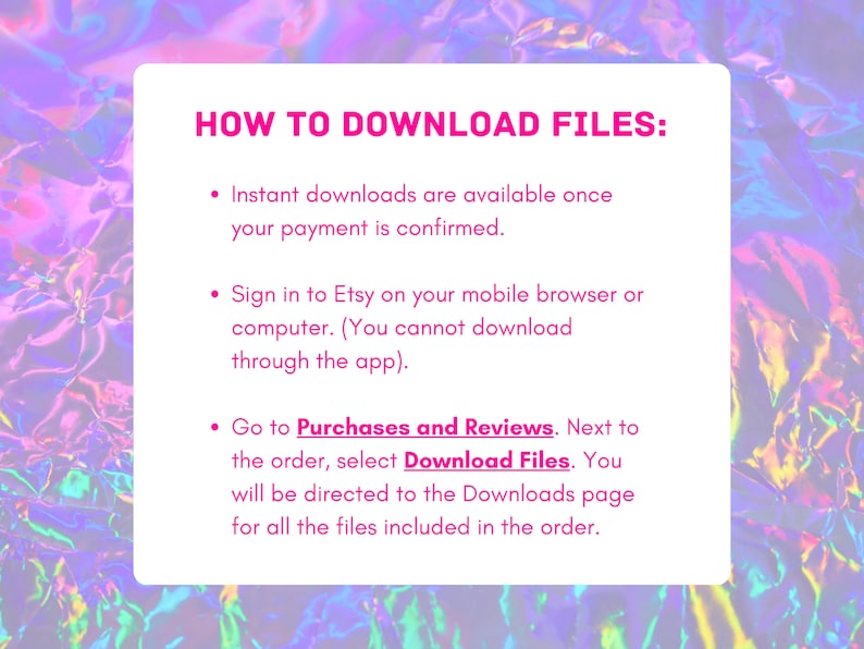 May include: A pink and purple text box with white text explaining how to download digital files from Etsy. The text says "HOW TO DOWNLOAD FILES:" followed by three bullet points. The first bullet point says "Instant downloads are available once your payment is confirmed." The second bullet point says "Sign in to Etsy on your mobile browser or computer. (You cannot download through the app)." The third bullet point says "Go to Purchases and Reviews. Next to the order, select Download Files. You will be directed to the Downloads page for all the files included in the order."