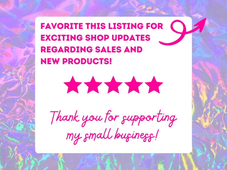 May include: A white card with pink text that says "Favorite this listing for exciting shop updates regarding sales and new products!" with five pink stars below the text. The card also has a pink arrow pointing to the right and the text "Thank you for supporting my small business!"