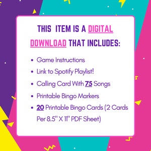 May include: A pink, yellow, and blue digital download graphic with the text "THIS ITEM IS A DIGITAL DOWNLOAD THAT INCLUDES:" and a list of items included in the download: Game Instructions, Link to Spotify Playlist!, Calling Card With 75 Songs, Printable Bingo Markers, 20 Printable Bingo Cards (2 Cards Per 8.5" X 11" PDF Sheet).