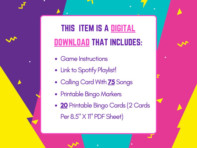 May include: A pink, yellow, and blue digital download graphic with the text "THIS ITEM IS A DIGITAL DOWNLOAD THAT INCLUDES:" and a list of items included in the download: Game Instructions, Link to Spotify Playlist!, Calling Card With 75 Songs, Printable Bingo Markers, 20 Printable Bingo Cards (2 Cards Per 8.5" X 11" PDF Sheet).