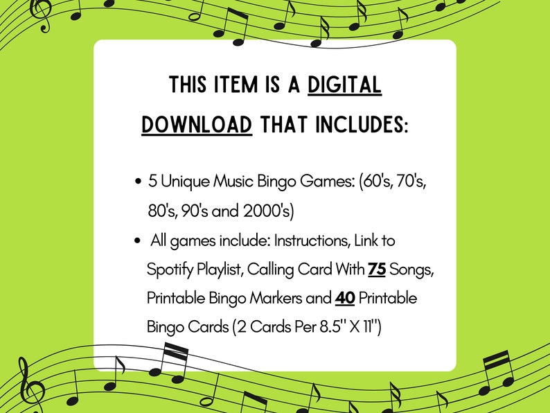 May include: A green and black graphic with musical notes and text that reads "THIS ITEM IS A DIGITAL DOWNLOAD THAT INCLUDES: &bull; 5 Unique Music Bingo Games: (60's, 70's, 80's, 90's and 2000's) &bull; All games include: Instructions, Link to Spotify Playlist, Calling Card With 75 Songs, Printable Bingo Markers and 40 Printable Bingo Cards (2 Cards Per 8.5" X 11")"