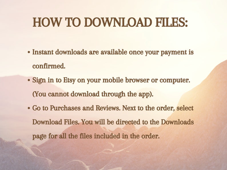 May include: A text-based image with a brown background and white text explaining how to download files from Etsy. The text reads: "HOW TO DOWNLOAD FILES: &bull; Instant downloads are available once your payment is confirmed. &bull; Sign in to Etsy on your mobile browser or computer. (You cannot download through the app). &bull; Go to Purchases and Reviews. Next to the order, select Download Files. You will be directed to the Downloads page for all the files included in the order."