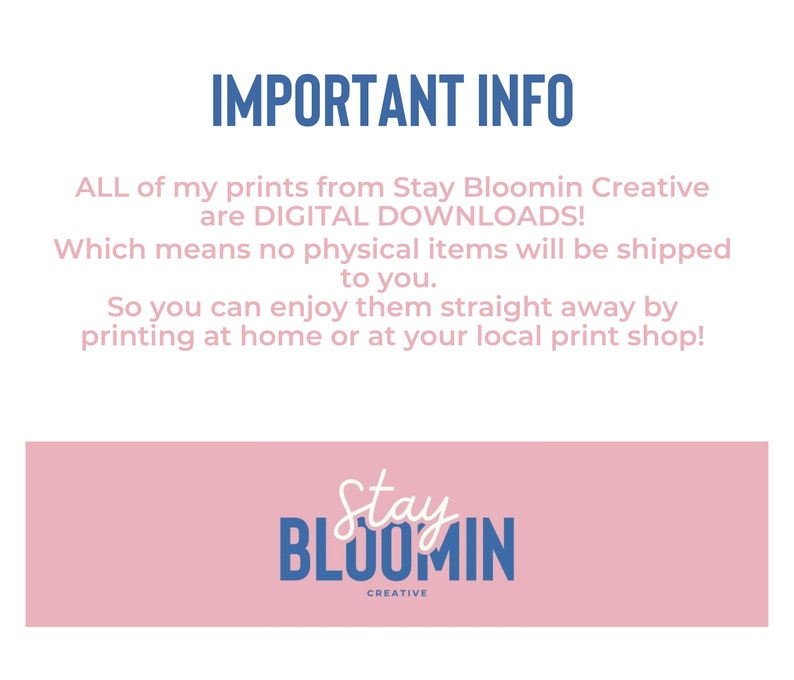 May include: A pink and blue graphic with the text "IMPORTANT INFO" and the text "ALL of my prints from Stay Bloomin Creative are DIGITAL DOWNLOADS! Which means no physical items will be shipped to you. So you can enjoy them straight away by printing at home or at your local print shop!"  The graphic also includes a logo with the text "Stay Bloomin Creative".