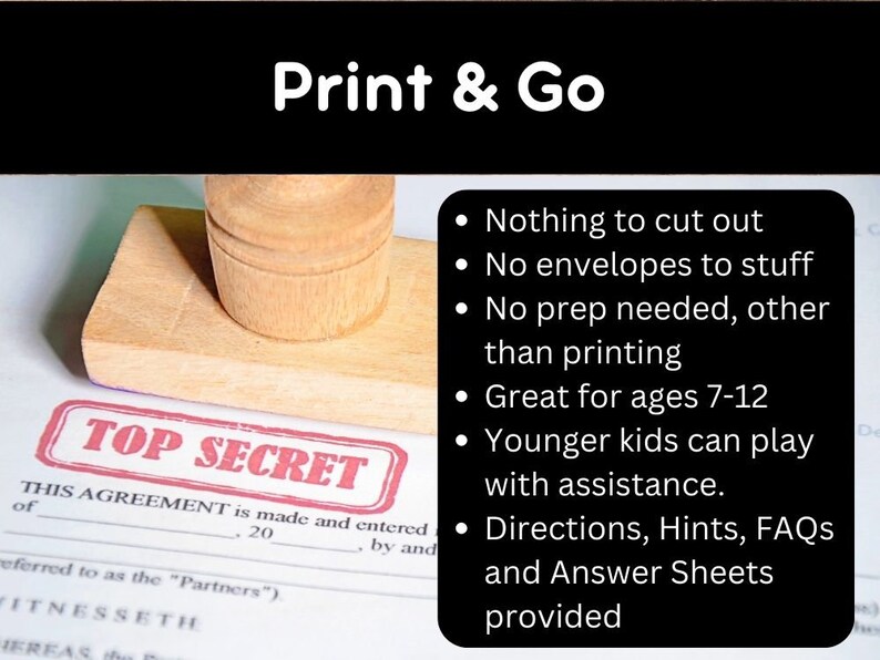 May include: A red rubber stamp with the words "TOP SECRET" printed on it. The stamp is on a white piece of paper with a legal document. The text on the document reads "THIS AGREEMENT is made and entered of 20 by and referred to as the "Partners") FITNESSETH HEREAS the".  The image also includes a list of bullet points with the following text: "Nothing to cut out", "No envelopes to stuff", "No prep needed, other than printing", "Great for ages 7-12", "Younger kids can play with assistance.", "Directions, Hints, FAQs and Answer Sheets provided".