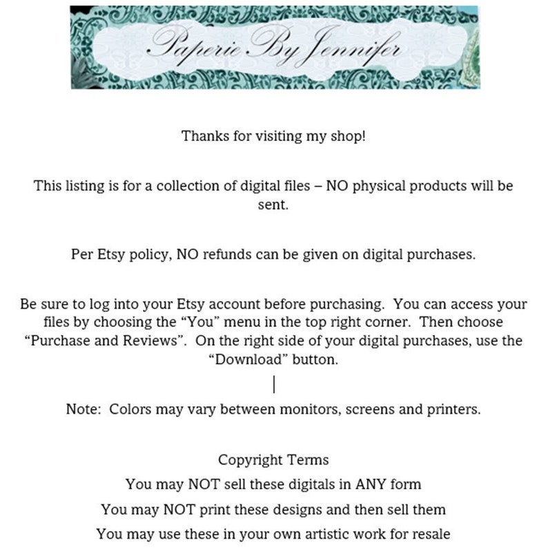 May include: Text on a white background with a teal banner at the top that says "Paperie By Jennifer". The text explains that this listing is for digital files only and that no physical products will be sent. It also states that no refunds are given on digital purchases. The text also includes instructions on how to access the digital files and download them. The text also includes copyright terms stating that the digital files may not be sold or printed and then sold. The text also states that the digital files may be used in artistic work for resale.