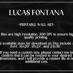 Puede incluir: Texto sobre un fondo negro que dice "LUCAS FONTANA -IMPRIMIBLE ARTE DE PARED- Todos los archivos son de alta resoluci&oacute;n. 300 DPI. para asegurar una impresi&oacute;n de alta calidad. Los tama&ntilde;os disponibles para descargar en Etsy incluyen 11x14", 16x20", 18x24", y 24x36". Si necesitas un tama&ntilde;o personalizado, por favor contacta conmigo para confirmar que se puede cambiar el tama&ntilde;o a tus dimensiones deseadas, y te proporcionar&eacute; un archivo personalizado sin coste adicional."