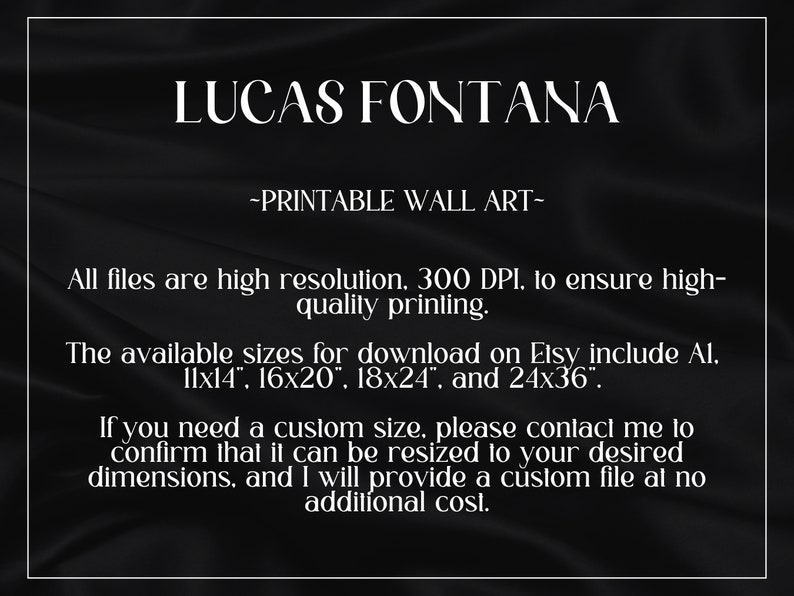 Puede incluir: Texto sobre un fondo negro que dice "LUCAS FONTANA -IMPRIMIBLE ARTE DE PARED- Todos los archivos son de alta resoluci&oacute;n. 300 DPI. para asegurar una impresi&oacute;n de alta calidad. Los tama&ntilde;os disponibles para descargar en Etsy incluyen 11x14", 16x20", 18x24", y 24x36". Si necesitas un tama&ntilde;o personalizado, por favor contacta conmigo para confirmar que se puede cambiar el tama&ntilde;o a tus dimensiones deseadas, y te proporcionar&eacute; un archivo personalizado sin coste adicional."