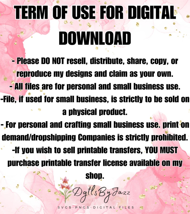 May include: A pink and gold watercolor background with text that reads "TERM OF USE FOR DIGITAL DOWNLOAD". The text below explains the terms of use for digital files, including restrictions on reselling, distributing, sharing, copying, or reproducing the designs. The text also mentions that the files are for personal and small business use, and that if used for small business, they must be sold on a physical product. The text also states that print-on-demand and dropshipping companies are strictly prohibited. The text also mentions that if you wish to sell printable transfers, you must purchase a printable transfer license available on the shop. The text ends with the shop name "Dgtls By Jazz" and the words "SVGS PNGS DIGITAL FILES".
