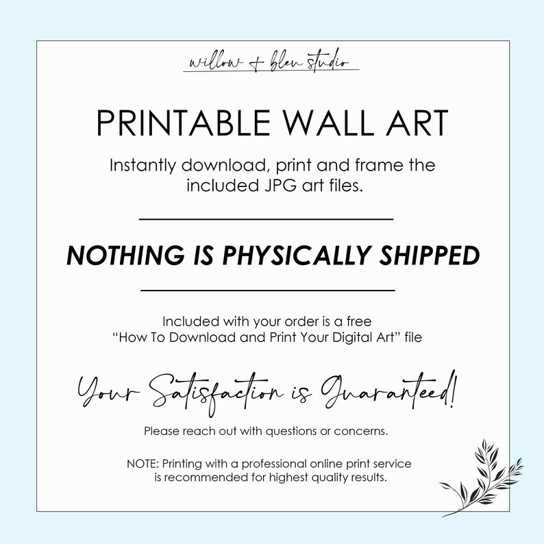 May include: Printable wall art text overlay on a white background with a leafy branch design in the bottom right corner. The text reads "Printable Wall Art", "Instantly download, print and frame the included JPG art files.", "NOTHING IS PHYSICALLY SHIPPED", "Included with your order is a free "How To Download and Print Your Digital Art" file", "Your Satisfaction is Guaranteed!", "Please reach out with questions or concerns.", "NOTE: Printing with a professional online print service is recommended for highest quality results."