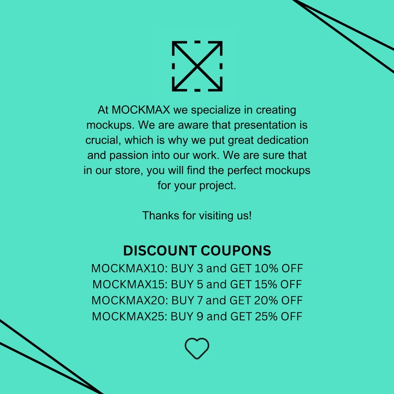 May include: A turquoise background with black text that reads "At MOCKMAX we specialize in creating mockups. We are aware that presentation is crucial, which is why we put great dedication and passion into our work. We are sure that in our store, you will find the perfect mockups for your project. Thanks for visiting us! DISCOUNT COUPONS MOCKMAX10: BUY 3 and GET 10% OFF MOCKMAX15: BUY 5 and GET 15% OFF MOCKMAX20: BUY 7 and GET 20% OFF MOCKMAX25: BUY 9 and GET 25% OFF"