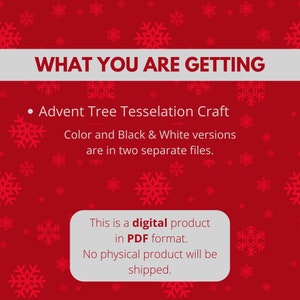 May include: A red background with white snowflakes and a white banner that says "WHAT YOU ARE GETTING". Below the banner is a black bullet point followed by the text "Advent Tree Tesselation Craft". Below that is the text "Color and Black & White versions are in two separate files." Below that is a white box with the text "This is a digital product in PDF format. No physical product will be shipped."