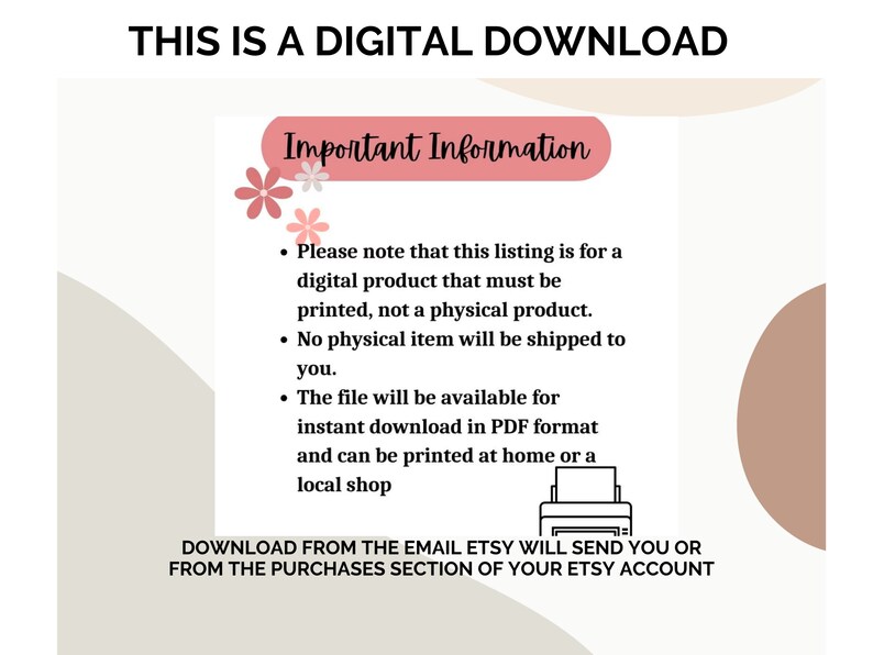 May include: A digital download information graphic with pink flowers and a printer icon. The text reads "This is a digital download" and "Important Information". The text explains that the listing is for a digital product that must be printed, not a physical product. It also states that the file will be available for instant download in PDF format and can be printed at home or a local shop. The text also states that the download will be sent to the email address associated with the Etsy account.