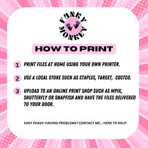 May include: Pink and black graphic with the text "FUNKY MONKEY" in a circle.  The text "HOW TO PRINT" is in a black rectangle.  Three numbered steps are listed: 1. Print files at home using your own printer. 2. Use a local store such as Staples, Target, Costco. 3. Upload to an online print shop such as MPIX, Shutterfly or Snapfish and have the files delivered to your door.  The text "EASY PEASY! HAVING PROBLEMS? CONTACT ME... HERE TO HELP." is at the bottom.