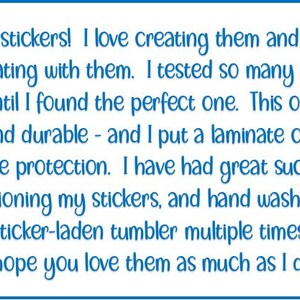 May include: A blue text box with a white background contains a message about the benefits of using stickers. The text reads: "I love stickers! I love creating them and I love decorating with them. I tested so many sticker papers until I found the perfect one. This one is very strong and durable - and I put a laminate on top for even more protection. I have had great success with repositioning my stickers, and hand washing my sticker-laden tumbler multiple times. I hope you love them as much as I do!"