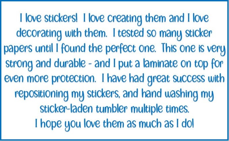 May include: A blue text box with a white background contains a message about the benefits of using stickers. The text reads: "I love stickers! I love creating them and I love decorating with them. I tested so many sticker papers until I found the perfect one. This one is very strong and durable - and I put a laminate on top for even more protection. I have had great success with repositioning my stickers, and hand washing my sticker-laden tumbler multiple times. I hope you love them as much as I do!"