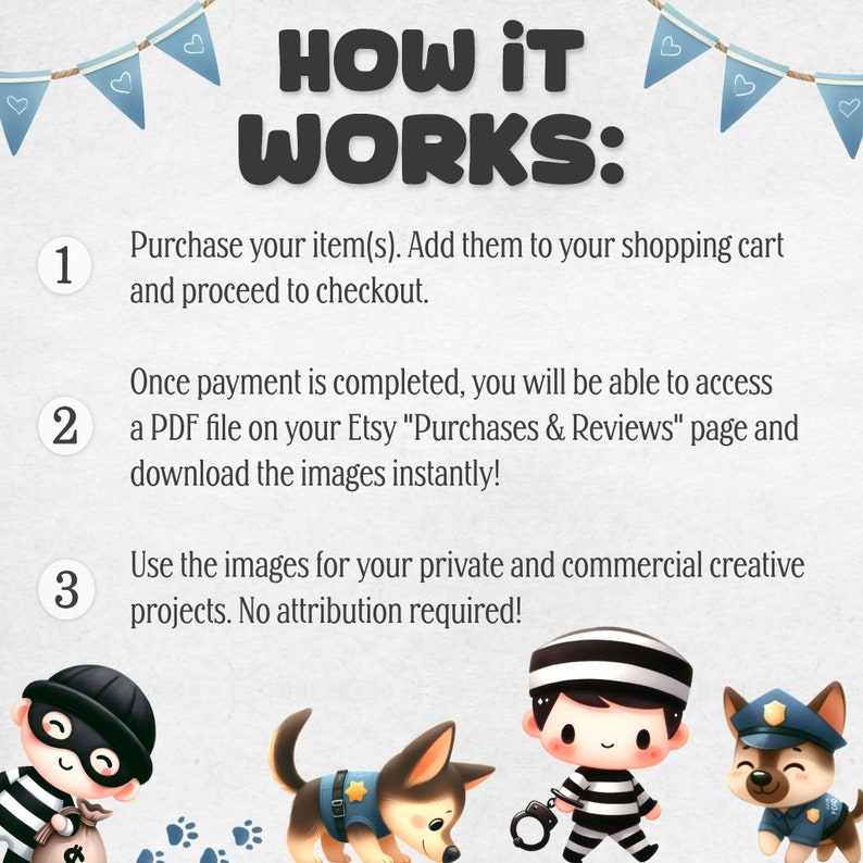 May include: Illustration showing how to download digital images.  The text reads "HOW IT WORKS:"  "1. Purchase your item(s). Add them to your shopping cart and proceed to checkout."  "2. Once payment is completed, you will be able to access a PDF file on your Etsy "Purchases & Reviews" page and download the images instantly!"  "3. Use the images for your private and commercial creative projects. No attribution required!"