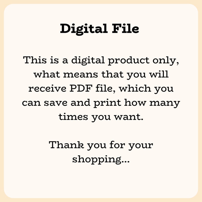 May include: Text on a white background that reads "Digital File" and explains that this is a digital product only, meaning you will receive a PDF file that you can save and print as many times as you want. The text ends with "Thank you for your shopping..."