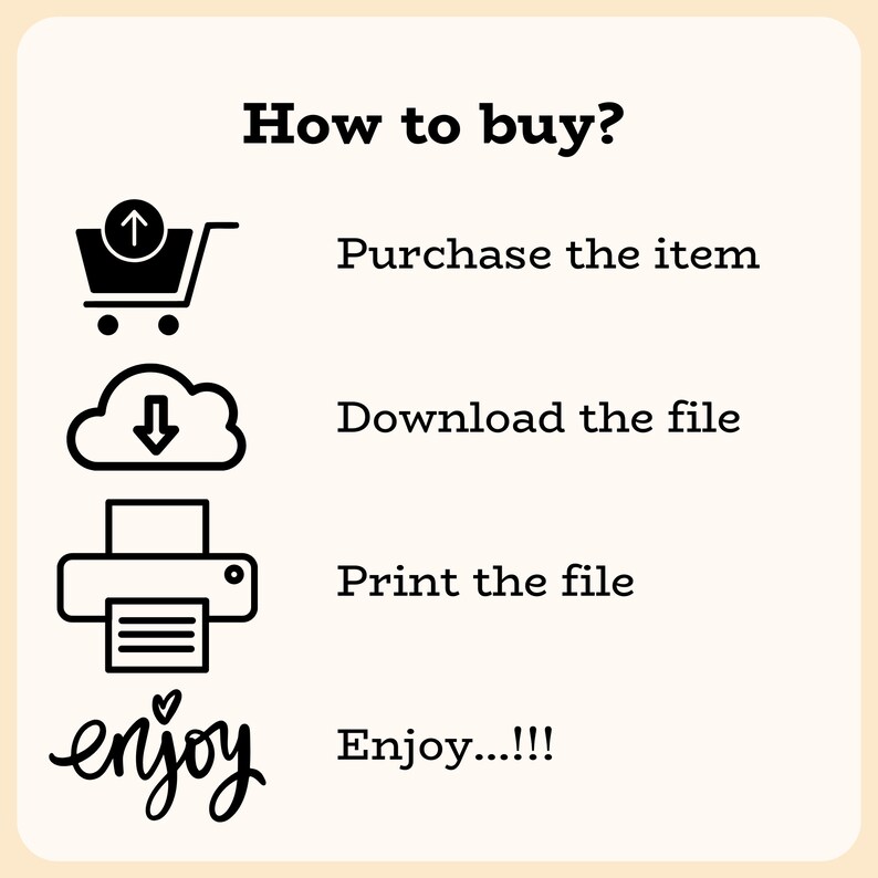 May include: A black and white illustration showing how to buy, download, print, and enjoy a digital product. The illustration includes a shopping cart, a cloud with a download arrow, a printer, and the word "enjoy" in cursive.